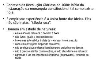 • Contexto da Revolução Gloriosa de 1688: início da
instauração da monarquia constitucional tal como existe
hoje.
• É empirista: experiência é a única fonte das ideias. Elas
não são inatas. “tábula rasa”.
• Homem em estado de natureza:
• em estado de natureza o homem é bom
• são livres, iguais e independentes;
• livres mas submetidos às leis da natureza, isto é, a razão.
• cada um é livre para dispor de seu corpo;
• não se deve abusar dessa liberdade para prejudicar os demais
• não é preciso atentar contra outros, é tudo abundante na natureza
• agressão é um ato insensato e irracional (depravados), renuncia da
razão
 
