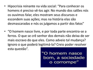 • Hipocrisia reinante na vida social: “Para conhecer os
homens é preciso vê-los agir. No mundo dos salões nós
os ouvimos falar, eles mostram seus discursos e
escondem suas ações; mas na história elas são
desmascaradas e nós os julgamos a partir dos fatos”
• “O homem nasce livre, e por toda parte encontra-se a
ferros. O que se crê senhor dos demais não deixa de ser
mais escravo do que eles. Como adveio tal mudança?
Ignoro o que poderá legitimá-la? Creio poder resolver
esta questão”.
 