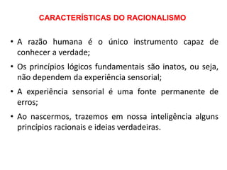 CARACTERÍSTICAS DO RACIONALISMO
• A razão humana é o único instrumento capaz de
conhecer a verdade;
• Os princípios lógicos fundamentais são inatos, ou seja,
não dependem da experiência sensorial;
• A experiência sensorial é uma fonte permanente de
erros;
• Ao nascermos, trazemos em nossa inteligência alguns
princípios racionais e ideias verdadeiras.
 