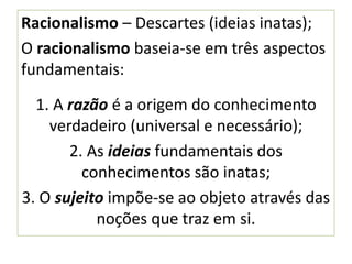 Racionalismo – Descartes (ideias inatas);
O racionalismo baseia-se em três aspectos
fundamentais:
1. A razão é a origem do conhecimento
verdadeiro (universal e necessário);
2. As ideias fundamentais dos
conhecimentos são inatas;
3. O sujeito impõe-se ao objeto através das
noções que traz em si.
 