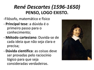 René Descartes (1596-1650)
-Filósofo, matemático e físico
- Principal tese: a dúvida é o
primeiro passo para o
conhecimento;
- Método cartesiano: Duvida-se de
cada ideia que não seja clara e
precisa;
- Dúvida científica: as coisas deve
ser provadas pelo raciocínio
lógico para que seja
consideradas verdadeiras.
PENSO, LOGO EXISTO.
 