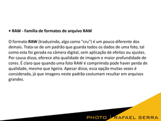 • RAW - Família de formatos de arquivo RAW
O formato RAW (traduzindo, algo como "cru") é um pouco diferente dos
demais. Trata-se de um padrão que guarda todos os dados de uma foto, tal
como esta foi gerada na câmera digital, sem aplicação de efeitos ou ajustes.
Por causa disso, oferece alta qualidade de imagem e maior profundidade de
cores. É claro que quando uma foto RAW é comprimida pode haver perda de
qualidade, mesmo que ligeira. Apesar disso, essa opção muitas vezes é
considerada, já que imagens neste padrão costumam resultar em arquivos
grandes.
 