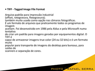 • TIFF - Tagged Image File Format
Arquivo padrão para impressão industrial
(offset, rotogravura, flexogravura);
também muito usado como opção nas câmaras fotográficas.
É um formato de arquivos que praticamente todos os programas de
imagem
aceitam. Foi desenvolvido em 1986 pela Aldus e pela Microsoft numa
tentativa
de criar um padrão para imagens geradas por equipamentos digital. O
TIFF é
capaz de armazenar imagens true color (24 ou 32 bits) e é um formato
muito
popular para transporte de imagens do desktop para bureaus, para
saídas de
scanners e separação de cores.
 