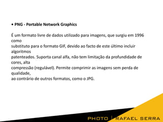 • PNG - Portable Network Graphics
É um formato livre de dados utilizado para imagens, que surgiu em 1996
como
substituto para o formato GIF, devido ao facto de este último incluir
algoritmos
patenteados. Suporta canal alfa, não tem limitação da profundidade de
cores, alta
compressão (regulável). Permite comprimir as imagens sem perda de
qualidade,
ao contrário de outros formatos, como o JPG.
 