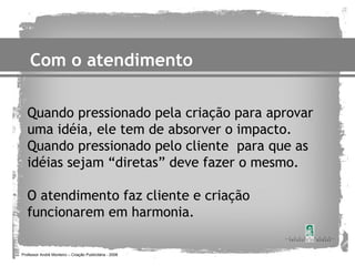 Com o atendimento

   Quando pressionado pela criação para aprovar
   uma idéia, ele tem de absorver o impacto.
   Quando pressionado pelo cliente para que as
   idéias sejam “diretas” deve fazer o mesmo.

   O atendimento faz cliente e criação
   funcionarem em harmonia.

Professor André Monteiro – Criação Publicitária - 2008
 