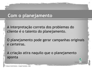Com o planejamento

   A interpretação correta dos problemas do
   cliente é o talento do planejamento.

   O planejamento pode gerar campanhas originais
   e certeiras.

   A criação atira naquilo que o planejamento
   aponta

Professor André Monteiro – Criação Publicitária - 2008
 