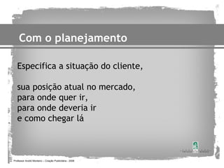 Com o planejamento

   Especifica a situação do cliente,

   sua posição atual no mercado,
   para onde quer ir,
   para onde deveria ir
   e como chegar lá



Professor André Monteiro – Criação Publicitária - 2008
 