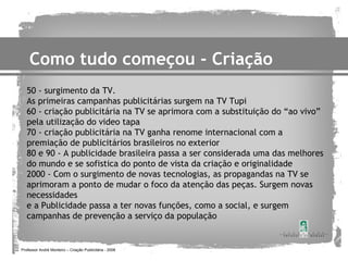 Como tudo começou - Criação
   50 - surgimento da TV.
   As primeiras campanhas publicitárias surgem na TV Tupi
   60 - criação publicitária na TV se aprimora com a substituição do “ao vivo”
   pela utilização do video tapa
   70 - criação publicitária na TV ganha renome internacional com a
   premiação de publicitários brasileiros no exterior
   80 e 90 - A publicidade brasileira passa a ser considerada uma das melhores
   do mundo e se sofistica do ponto de vista da criação e originalidade
   2000 - Com o surgimento de novas tecnologias, as propagandas na TV se
   aprimoram a ponto de mudar o foco da atenção das peças. Surgem novas
   necessidades
   e a Publicidade passa a ter novas funções, como a social, e surgem
   campanhas de prevenção a serviço da população


Professor André Monteiro – Criação Publicitária - 2008
 