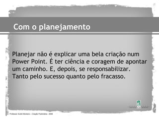 Com o planejamento


   Planejar não é explicar uma bela criação num
   Power Point. É ter ciência e coragem de apontar
   um caminho. E, depois, se responsabilizar.
   Tanto pelo sucesso quanto pelo fracasso.




Professor André Monteiro – Criação Publicitária - 2008
 