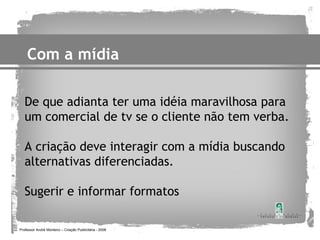 Com a mídia

   De que adianta ter uma idéia maravilhosa para
   um comercial de tv se o cliente não tem verba.

   A criação deve interagir com a mídia buscando
   alternativas diferenciadas.

   Sugerir e informar formatos

Professor André Monteiro – Criação Publicitária - 2008
 