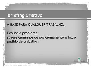 Briefing Criativo
   A BASE PARA QUALQUER TRABALHO.

   Explica o problema
   sugere caminhos de posicionamento e faz o
   pedido de trabalho




Professor André Monteiro – Criação Publicitária - 2008
 