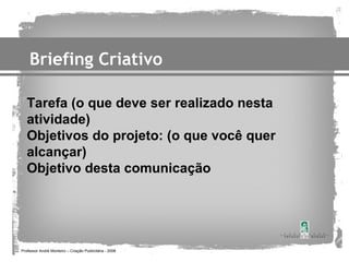 Briefing Criativo

   Tarefa (o que deve ser realizado nesta
   atividade)
   Objetivos do projeto: (o que você quer
   alcançar)
   Objetivo desta comunicação




Professor André Monteiro – Criação Publicitária - 2008
 