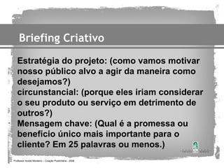 Briefing Criativo
   Estratégia do projeto: (como vamos motivar
   nosso público alvo a agir da maneira como
   desejamos?)
   circunstancial: (porque eles iriam considerar
   o seu produto ou serviço em detrimento de
   outros?)
   Mensagem chave: (Qual é a promessa ou
   benefício único mais importante para o
   cliente? Em 25 palavras ou menos.)
Professor André Monteiro – Criação Publicitária - 2008
 