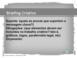 Briefing Criativo
   Suporte: (quais as provas que suportam a
   mensagem chave?)
   Obrigações: (que elementos devem ser
   incluídos no trabalho criativo? Isto é,
   gráficos, logos, parafernália legal, etc)
   Orçamento:




Professor André Monteiro – Criação Publicitária - 2008
 