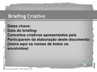 Briefing Criativo
   Datas chave:
   Data do briefing:
   Conceitos criativos apresentados pela
   Participaram da elaboração deste documento:
   (insira aqui os nomes de todos os
   envolvidos)




Professor André Monteiro – Criação Publicitária - 2008
 