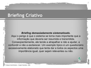 Briefing Criativo


                 Briefing demasiadamente sistematizado.
       Aqui o perigo é que o sistema se torna mais importante que a
            informação que deveria ser resumida e transmitida.
        Conseqüentemente, ele tende a atrapalhar e não a ajudar, a
     confundir e não a esclarecer. Um exemplo típico é um questionário
     excessivamente elaborado que tenta dar a todos os aspectos uma
              importância igual, quer sejam relevantes ou não.




Professor André Monteiro – Criação Publicitária - 2008
 