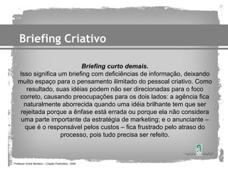 Briefing Criativo

                          Briefing curto demais.
   Isso significa um briefing com deficiências de informação, deixando
   muito espaço para o pensamento ilimitado do pessoal criativo. Como
      resultado, suas idéias podem não ser direcionadas para o foco
    correto, causando preocupações para os dois lados: a agência fica
     naturalmente aborrecida quando uma idéia brilhante tem que ser
    rejeitada porque a ênfase está errada ou porque ela não considera
    uma parte importante da estratégia de marketing; e o anunciante –
      que é o responsável pelos custos – fica frustrado pelo atraso do
                   processo, pois tudo precisa ser refeito.



Professor André Monteiro – Criação Publicitária - 2008
 