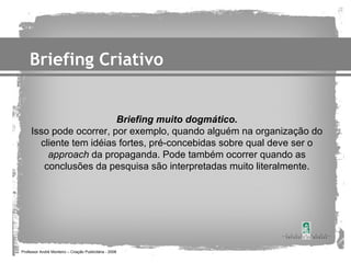 Briefing Criativo


                         Briefing muito dogmático.
     Isso pode ocorrer, por exemplo, quando alguém na organização do
       cliente tem idéias fortes, pré-concebidas sobre qual deve ser o
         approach da propaganda. Pode também ocorrer quando as
        conclusões da pesquisa são interpretadas muito literalmente.




Professor André Monteiro – Criação Publicitária - 2008
 