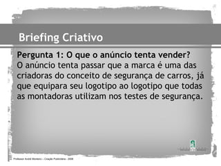 Briefing Criativo
   Pergunta 1: O que o anúncio tenta vender?
   O anúncio tenta passar que a marca é uma das
   criadoras do conceito de segurança de carros, já
   que equipara seu logotipo ao logotipo que todas
   as montadoras utilizam nos testes de segurança.




Professor André Monteiro – Criação Publicitária - 2008
 