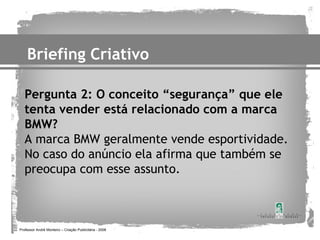 Briefing Criativo

   Pergunta 2: O conceito “segurança” que ele
   tenta vender está relacionado com a marca
   BMW?
   A marca BMW geralmente vende esportividade.
   No caso do anúncio ela afirma que também se
   preocupa com esse assunto.



Professor André Monteiro – Criação Publicitária - 2008
 