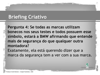 Briefing Criativo
   Pergunta 4: Se todas as marcas utilizam
   bonecos nos seus testes e todos possuem esse
   símbolo, estará a BMW afirmando que entende
   mais de segurança do que qualquer outra
   montadora?
   Exatamente, ela está querendo dizer que a
   marca da segurança tem a ver com a sua marca.



Professor André Monteiro – Criação Publicitária - 2008
 