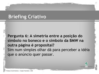 Briefing Criativo


   Pergunta 6: A simetria entre a posição do
   símbolo no boneco e o símbolo da BMW na
   outra página é proposital?
   Sim num simples olhar dá para perceber a idéia
   que o anúncio quer passar.



Professor André Monteiro – Criação Publicitária - 2008
 