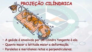 PROJEÇÃO CILÍNDRICA
• A geóide é envolvida por um cilindro tangente à ela.
• Quanto maior a latitude maior a deformação;
• Paralelos e meridianos retos e perpendiculares.
 