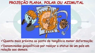 PROJEÇÃO PLANA, POLAR OU AZIMUTAL
Quanto mais próxima ao ponto de tangência menor deformação;
Denominadas geopolíticas por realçar o status de um país em
relação aos demais.
 