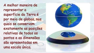 A melhor maneira de
representar a
superfície da Terra é
por meio de globos, nos
quais se conservam
exatamente as posições
relativas de todos os
pontos e as dimensões
são apresentadas em
uma escala única.
 