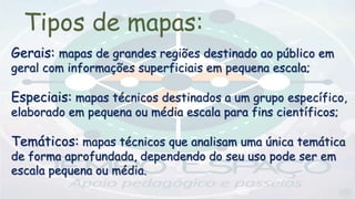 Tipos de mapas:
Gerais: mapas de grandes regiões destinado ao público em
geral com informações superficiais em pequena escala;
Especiais: mapas técnicos destinados a um grupo específico,
elaborado em pequena ou média escala para fins científicos;
Temáticos: mapas técnicos que analisam uma única temática
de forma aprofundada, dependendo do seu uso pode ser em
escala pequena ou média.
 