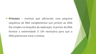  Primases – enzimas que adicionam uma pequena
sequência de RNA complementar (um primer) ao DNA
fita simples na forquilha de replicação. O primer do RNA
fornece a extremidade 3´ OH necessária para que a
DNA-polimerase inicie a síntese.
 