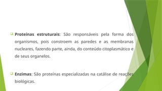  Proteínas estruturais: São responsáveis pela forma dos
organismos, pois constroem as paredes e as membranas
nucleares, fazendo parte, ainda, do conteúdo citoplasmático e
de seus organelos.
 Enzimas: São proteínas especializadas na catálise de reações
biológicas.
 