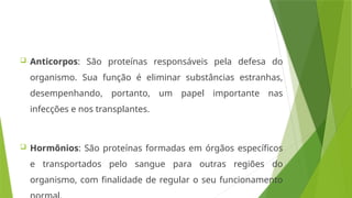  Anticorpos: São proteínas responsáveis pela defesa do
organismo. Sua função é eliminar substâncias estranhas,
desempenhando, portanto, um papel importante nas
infecções e nos transplantes.
 Hormônios: São proteínas formadas em órgãos específicos
e transportados pelo sangue para outras regiões do
organismo, com finalidade de regular o seu funcionamento
 