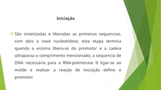 Iniciação
 São sintetizadas e liberadas as primeiras sequencias,
com dois a nove nucleotídeos; esta etapa termina
quando a enzima libera-se do promotor e a cadeia
ultrapassa o comprimento mencionado; a sequencia de
DNA necessária para a RNA-polimerase II ligar-se ao
molde e realizar a reação de iniciação define o
promotor.
 