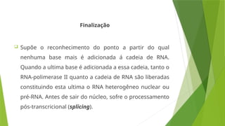 Finalização
 Supõe o reconhecimento do ponto a partir do qual
nenhuma base mais é adicionada á cadeia de RNA.
Quando a ultima base é adicionada a essa cadeia, tanto o
RNA-polimerase II quanto a cadeia de RNA são liberadas
constituindo esta ultima o RNA heterogêneo nuclear ou
pré-RNA. Antes de sair do núcleo, sofre o processamento
pós-transcricional (splicing).
 