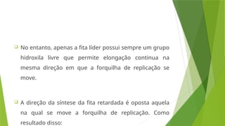  No entanto, apenas a fita líder possui sempre um grupo
hidroxila livre que permite elongação continua na
mesma direção em que a forquilha de replicação se
move.
 A direção da síntese da fita retardada é oposta aquela
na qual se move a forquilha de replicação. Como
resultado disso:
 