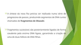  A síntese da nova fita precisa ser realizada numa série de
progressiva de passos, produzindo segmentos de DNA curtos
chamados de fragmentos de Okazaki.
 Fragmentos sucessivos são posteriormente ligados de forma
covalente pela enzima DNA ligase, garantindo a criação de
uma de duas hélices de DNA filhas.
 