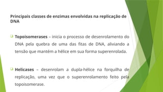 Principais classes de enzimas envolvidas na replicação de
DNA
 Topoisomerases – inicia o processo de desenrolamento do
DNA pela quebra de uma das fitas de DNA, aliviando a
tensão que mantém a hélice em sua forma superenrolada.
 Helicases – desenrolam a dupla-hélice na forquilha de
replicação, uma vez que o superenrolamento feito pela
topoisomerase.
 