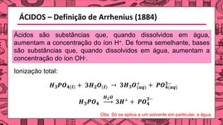 ÁCIDOS – Definição de Arrhenius (1884)
𝑯𝟑𝑷𝑶𝟒(𝒍) + 𝟑𝑯𝟐𝑶(𝒍) (𝒂𝒒)
→ 𝟑𝑯𝟑𝑶+
𝟒(𝒂𝒒)
+ 𝑷𝑶𝟑−
𝟑
𝑯 𝑷𝑶𝟒
𝟐
𝑯 𝑶
+
𝟑𝑯 + 𝑷𝑶
𝟑−
𝟒
Ácidos são substâncias que, quando dissolvidos em água,
aumentam a concentração do íon H+. De forma semelhante, bases
são substâncias que, quando dissolvidos em água, aumentam a
concentração do íon OH-.
Ionização total:
Obs: Só se aplica a um solvente em particular, a água.
 