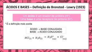 ÁCIDOS E BASES – Definição de Bronsted - Lowry (1923)
Um ácido é um doador de prótons (H+).
Uma base é uma receptora de prótons (H+).
* É a definição mais aceita
𝐻𝐶𝑙(𝑙) + 𝐻2𝑂(𝑙)
→ 𝐻3𝑂+ + 𝐶𝑙−
(𝑎𝑞) (𝑎𝑞)
ÁCIDO → BASE CONJUGADA
BASE → ÁCIDO CONJUGADO
 