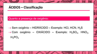 ÁCIDOS – Classificação
Quanto a presença de oxigênio:
→ Sem oxigênio – HIDRÁCIDO – Exemplo: HCl, HCN, H2S
→ Com oxigênio – OXIÁCIDO – Exemplo: H2SO4, HNO3,
H3PO4
 