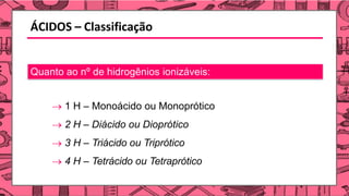 ÁCIDOS – Classificação
Quanto ao nº de hidrogênios ionizáveis:
→ 1 H – Monoácido ou Monoprótico
→ 2 H – Diácido ou Dioprótico
→ 3 H – Triácido ou Triprótico
→ 4 H – Tetrácido ou Tetraprótico
 