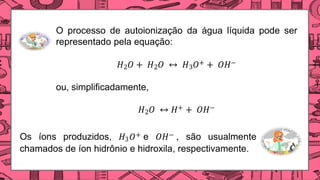 O processo de autoionização da água líquida pode ser
representado pela equação:
𝐻2𝑂 + 𝐻2𝑂 ↔ 𝐻3𝑂+ + 𝑂𝐻−
ou, simplificadamente,
𝐻2𝑂 ↔ 𝐻+ + 𝑂𝐻−
Os íons produzidos, 𝐻3𝑂+ e 𝑂𝐻−  são usualmente
chamados de íon hidrônio e hidroxila, respectivamente.
 