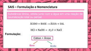 SAIS – Formulação e Nomenclatura
Substância iônica, obtida junto com a água em uma reação de
neutralização total ou parcial.
ÁCIDO + BASE → ÁGUA + SAL
HCl + NaOH → 𝐻2𝑂 + NaCl
Formulação:
Cátion + Ânion
Base Ácido
 