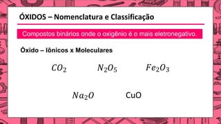 ÓXIDOS – Nomenclatura e Classificação
Compostos binários onde o oxigênio é o mais eletronegativo.
Óxido – Iônicos x Moleculares
𝐶𝑂2 𝑁2𝑂5 𝐹𝑒2𝑂3
𝑁𝑎2𝑂 CuO
 