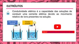 ELETRÓLITOS
Condutividade elétrica é a capacidade das soluções de
conduzir uma corrente elétrica devido ao movimento
relativo de íons presentes na solução.
Não conduz
corrente
Conduz
corrente
https://www.youtube.com/watch?v=5X1zLQ_zGK8
 