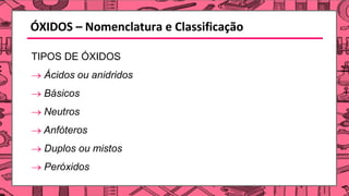 ÓXIDOS – Nomenclatura e Classificação
TIPOS DE ÓXIDOS
→ Ácidos ou anidridos
→ Básicos
→ Neutros
→ Anfóteros
→ Duplos ou mistos
→ Peróxidos
 