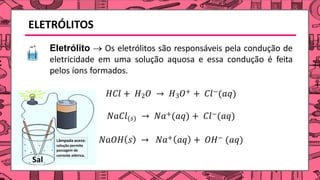 Eletrólito → Os eletrólitos são responsáveis pela condução de
eletricidade em uma solução aquosa e essa condução é feita
pelos íons formados.
𝐻𝐶𝑙 + 𝐻2𝑂 → 𝐻3𝑂+ + 𝐶𝑙−(𝑎𝑞)
𝑁𝑎𝐶𝑙(𝑠) → 𝑁𝑎+(𝑎𝑞) + 𝐶𝑙−(𝑎𝑞)
𝑁𝑎𝑂𝐻 𝑠 → 𝑁𝑎+ 𝑎𝑞 + 𝑂𝐻− (𝑎𝑞)
ELETRÓLITOS
 