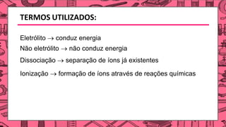 TERMOS UTILIZADOS:
Eletrólito → conduz energia
Não eletrólito → não conduz energia
Dissociação → separação de íons já existentes
Ionização → formação de íons através de reações químicas
 