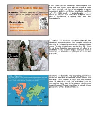 A nova ordem costuma ser definida como multipolar. Isso
                                            quer dizer que existem vários pólos ou centros de poder
      A Nova Ordem Mundial                  no plano mundial. Hoje temos três grandes potências
                                            mundiais de poderio econômico, tecnológico e político-
• Conceito: conceito político e econômico diplomático: EUA, Japão e a União Européia. Assim, o
  que se refere ao período do fim da Guerra século XX começou com uma ordem multipolar, passou
  Fria.                                     para a bipolaridade e termina com uma nova
                                            multipolaridade.

• Características:
 - Neoliberalismo;
 - Multipolaridade;
 - Formação dos Blocos Econômicos.




                                                 A Queda do Muro de Berlim em 9 de novembro de 1989
                                                 determinou a consolidação da crise do bloco socialista e
                                                 deu início ao processo de transição da OrdeM Mundial da
                                                 Guerra Fria para a Nova Ordem Mundial. Em 1991, com o
                                                 fim da União Soviética, esse processo foi selado e o
                                                 capitalismo venceu a grande disputa ideológica contra o
                                                 socialismo que comandou os princípios da Guerra Fria
                                                 (1945-1991).




                                                 Atualmente são 3 grandes polos de poder que dividem as
                                                 influências políticas e econômicas sobre o mundo. são
                                                 eles: EUA, União Europeia e Japão, mas não podemos
                                                 deixar de destacar o poder dos emergentes como os
                                                 membros dos BRICS que vem a cada ano transformando
                                                 seus poderes econômicos em políticos, a exemplo do que
                                                 países como China e Brasil vem fazendo.
 